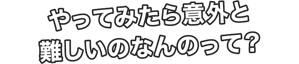 やってみたら意外と難しいのなんのって？