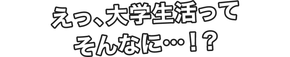 えっ、大学生活ってそんなに…！？